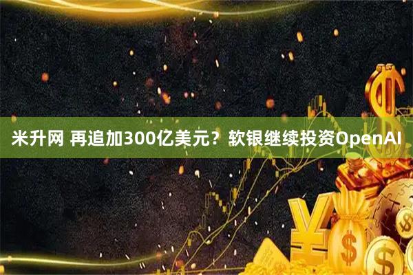 米升网 再追加300亿美元？软银继续投资OpenAI