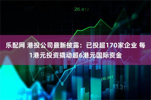 乐配网 港投公司最新披露：已投超170家企业 每1港元投资撬动超6港元国际资金