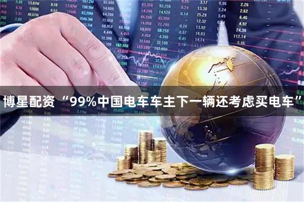 博星配资 “99%中国电车车主下一辆还考虑买电车”