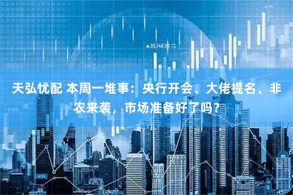 天弘忧配 本周一堆事：央行开会、大佬提名、非农来袭，市场准备好了吗？