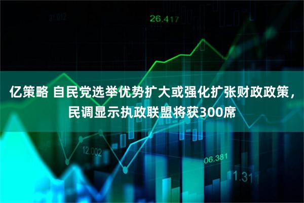 亿策略 自民党选举优势扩大或强化扩张财政政策，民调显示执政联盟将获300席