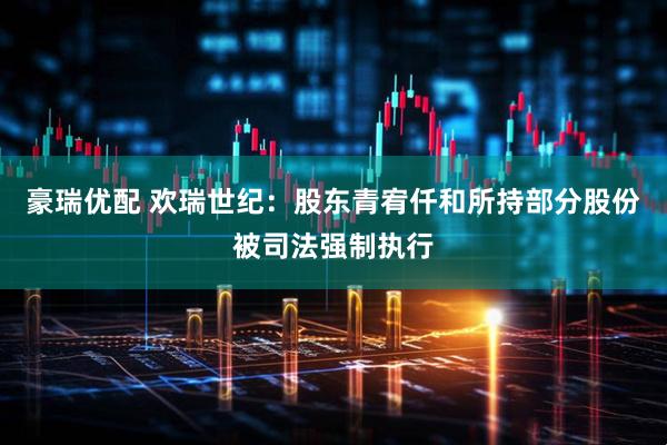 豪瑞优配 欢瑞世纪：股东青宥仟和所持部分股份被司法强制执行