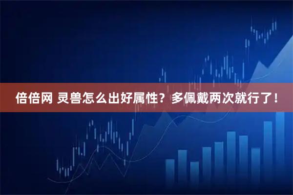 倍倍网 灵兽怎么出好属性？多佩戴两次就行了！