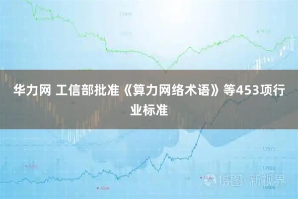 华力网 工信部批准《算力网络术语》等453项行业标准