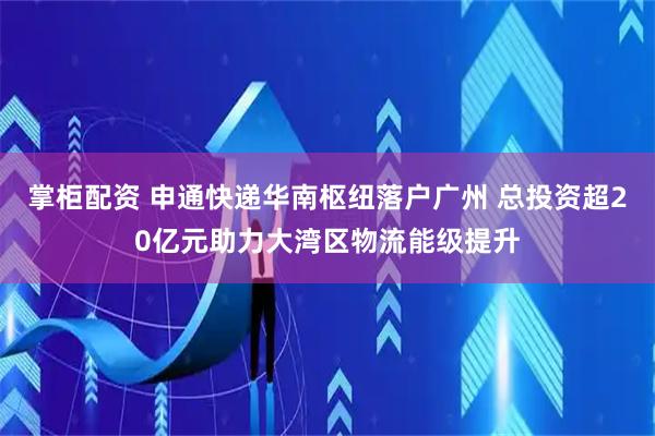 掌柜配资 申通快递华南枢纽落户广州 总投资超20亿元助力大湾区物流能级提升