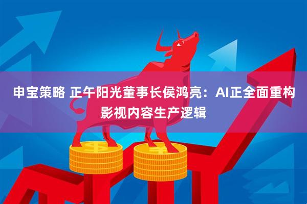 申宝策略 正午阳光董事长侯鸿亮：AI正全面重构影视内容生产逻辑