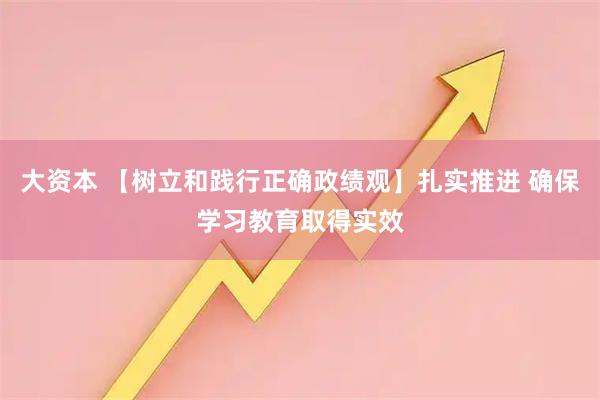 大资本 【树立和践行正确政绩观】扎实推进 确保学习教育取得实效