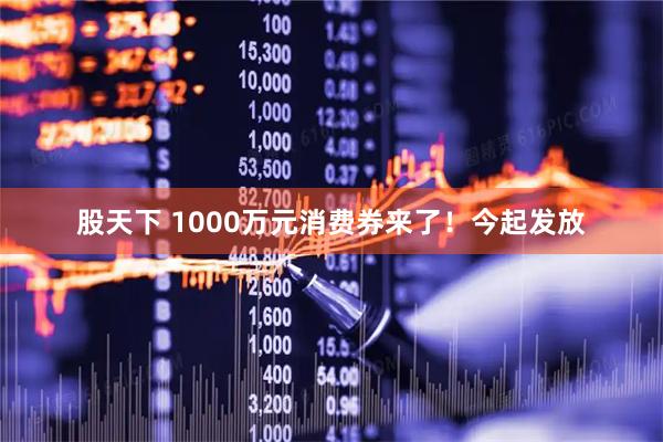 股天下 1000万元消费券来了！今起发放