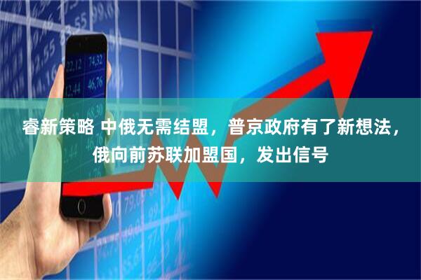 睿新策略 中俄无需结盟，普京政府有了新想法，俄向前苏联加盟国，发出信号
