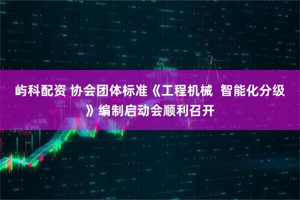 屿科配资 协会团体标准《工程机械  智能化分级》编制启动会顺利召开