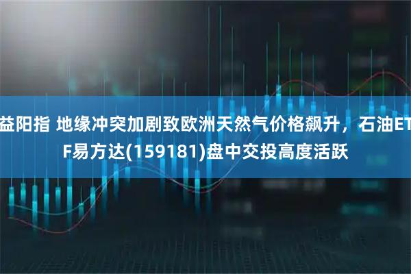 益阳指 地缘冲突加剧致欧洲天然气价格飙升，石油ETF易方达(159181)盘中交投高度活跃