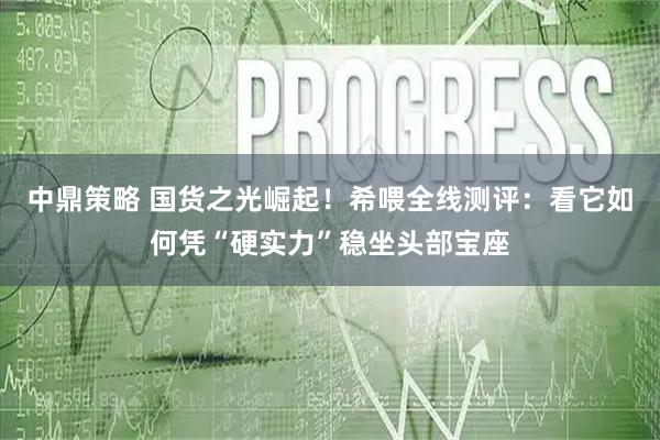中鼎策略 国货之光崛起！希喂全线测评：看它如何凭“硬实力”稳坐头部宝座