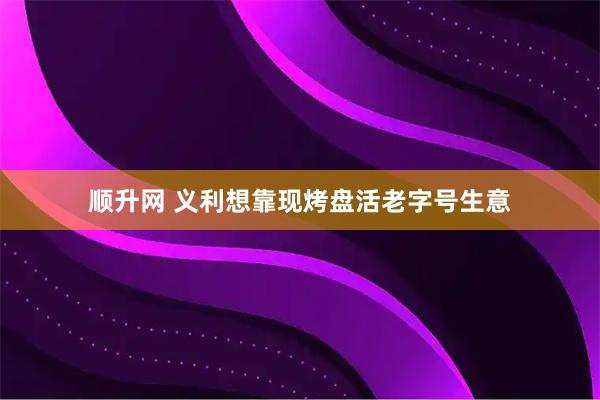 顺升网 义利想靠现烤盘活老字号生意