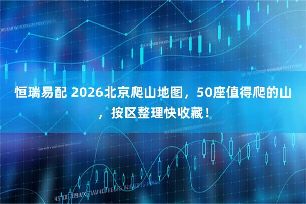 恒瑞易配 2026北京爬山地图，50座值得爬的山，按区整理快收藏！