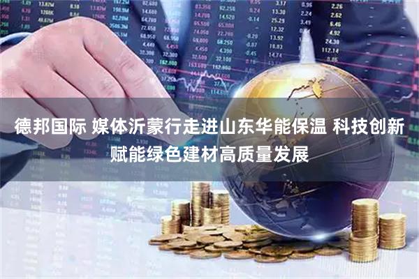 德邦国际 媒体沂蒙行走进山东华能保温 科技创新赋能绿色建材高质量发展