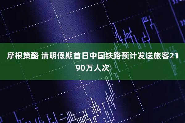 摩根策酪 清明假期首日中国铁路预计发送旅客2190万人次