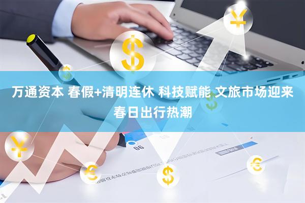 万通资本 春假+清明连休 科技赋能 文旅市场迎来春日出行热潮