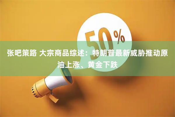 张吧策路 大宗商品综述：特朗普最新威胁推动原油上涨、黄金下跌