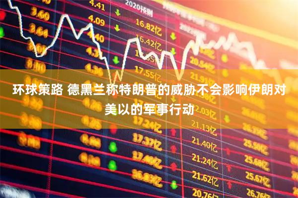 环球策路 德黑兰称特朗普的威胁不会影响伊朗对美以的军事行动
