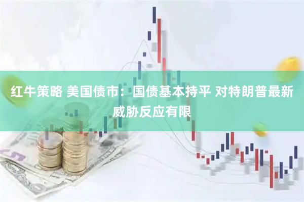 红牛策略 美国债市：国债基本持平 对特朗普最新威胁反应有限