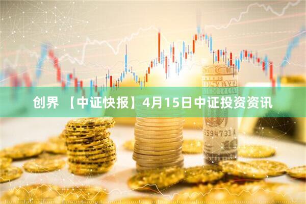 创界 【中证快报】4月15日中证投资资讯