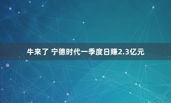 牛来了 宁德时代一季度日赚2.3亿元