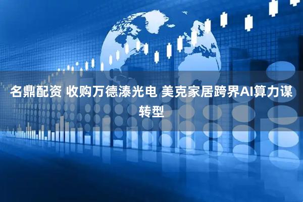 名鼎配资 收购万德溙光电 美克家居跨界AI算力谋转型