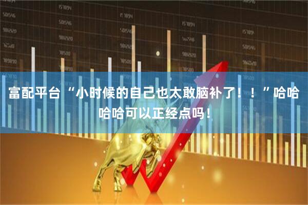 富配平台 “小时候的自己也太敢脑补了！！”哈哈哈哈可以正经点吗！