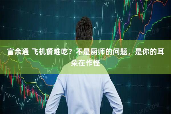 富余通 飞机餐难吃?不是厨师的问题,是你的耳朵在作怪