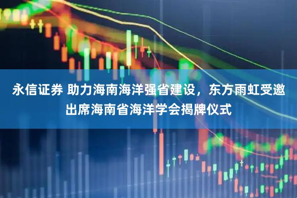 永信证券 助力海南海洋强省建设，东方雨虹受邀出席海南省海洋学会揭牌仪式