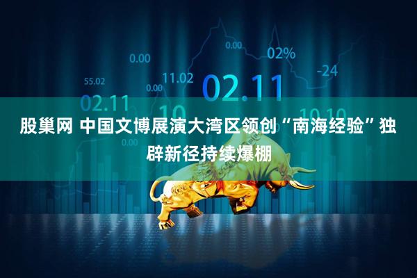 股巢网 中国文博展演大湾区领创“南海经验”独辟新径持续爆棚