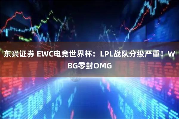 东兴证券 EWC电竞世界杯:LPL战队分级严重!WBG零封OMG