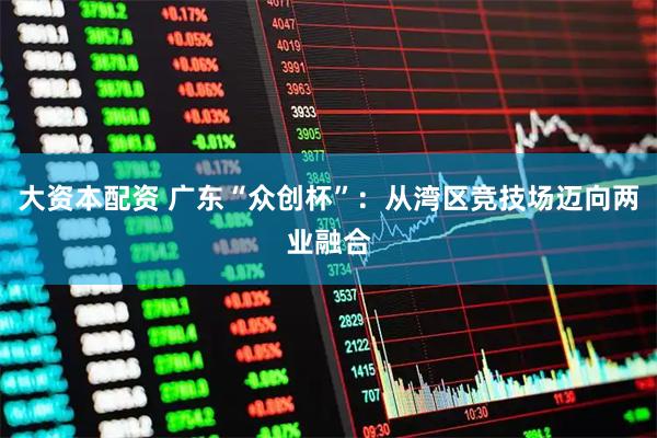 大资本配资 广东“众创杯”:从湾区竞技场迈向两业融合