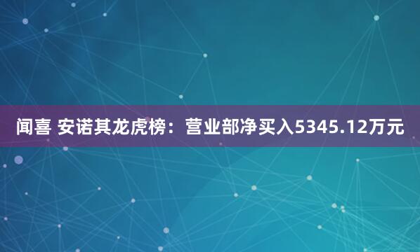 闻喜 安诺其龙虎榜:营业部净买入5345.12万元