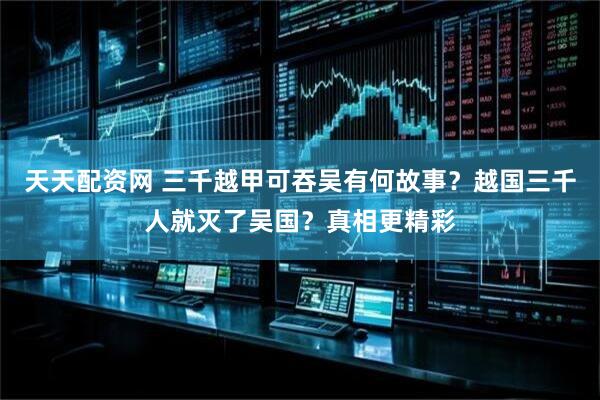 天天配资网 三千越甲可吞吴有何故事？越国三千人就灭了吴国？真相更精彩