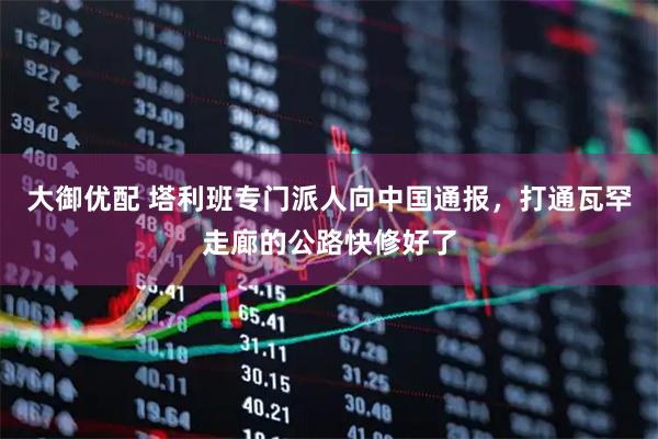 大御优配 塔利班专门派人向中国通报，打通瓦罕走廊的公路快修好了