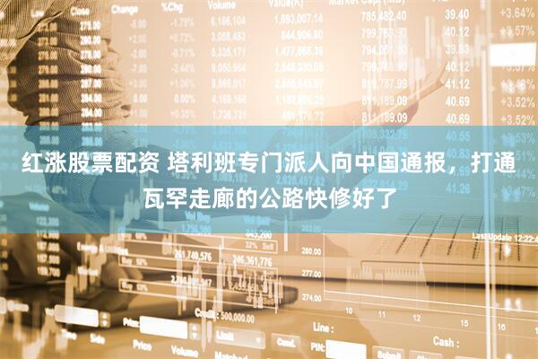 红涨股票配资 塔利班专门派人向中国通报，打通瓦罕走廊的公路快修好了