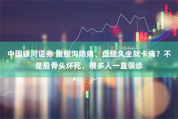 中国银河证券 腹股沟隐痛、盘腿久坐就卡痛？不是股骨头坏死，很多人一直误诊