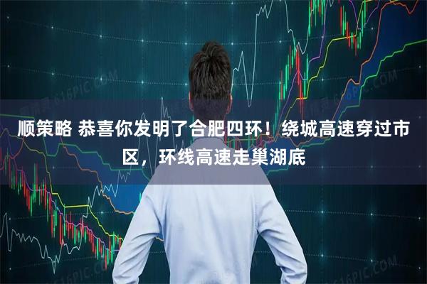 顺策略 恭喜你发明了合肥四环！绕城高速穿过市区，环线高速走巢湖底
