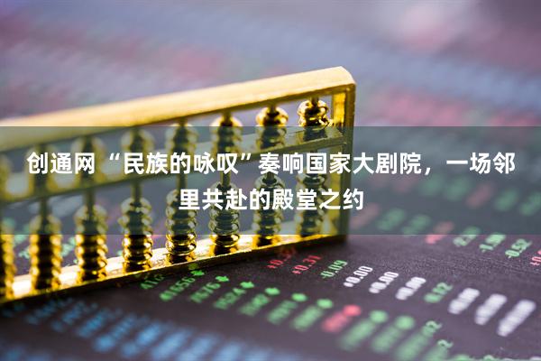 创通网 “民族的咏叹”奏响国家大剧院，一场邻里共赴的殿堂之约
