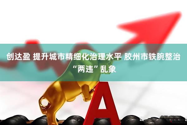 创达盈 提升城市精细化治理水平 胶州市铁腕整治“两违”乱象
