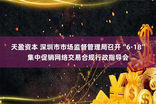 天盈资本 深圳市市场监督管理局召开“6·18”集中促销网络交易合规行政指导会