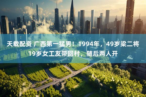 天载配资 广西第一猛男！1994年，49岁梁二将19岁女工友带回村，随后两人开
