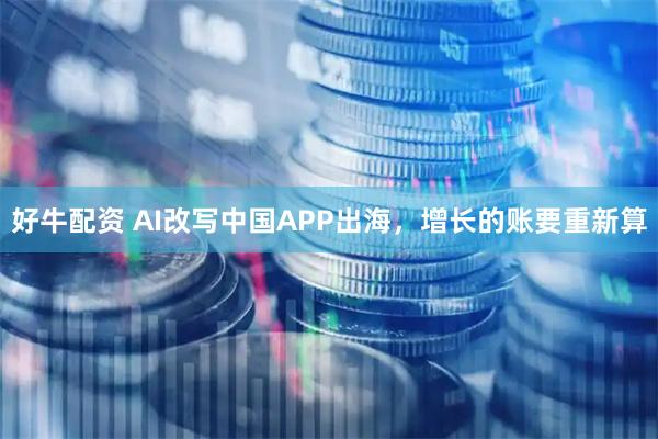 好牛配资 AI改写中国APP出海，增长的账要重新算