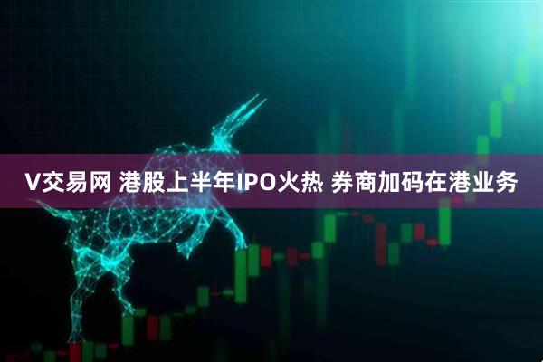 V交易网 港股上半年IPO火热 券商加码在港业务