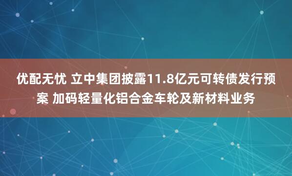 优配无忧 立中集团披露11.8亿元可转债发行预案 加码轻量化铝合金车轮及新材料业务