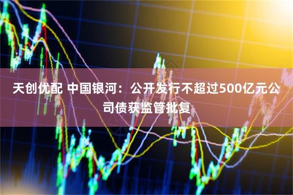 天创优配 中国银河：公开发行不超过500亿元公司债获监管批复
