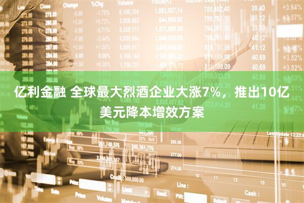 亿利金融 全球最大烈酒企业大涨7%，推出10亿美元降本增效方案