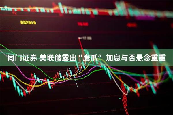 同门证券 美联储露出“鹰爪” 加息与否悬念重重